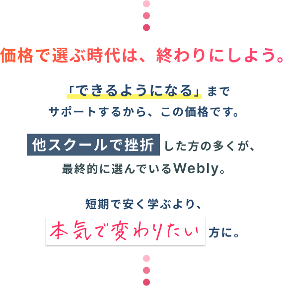 価格で選ぶ時代は、終わりにしよう。「できるようになることを目指して」サポートするから、この価格です。他スクールで挫折した方の多くが、最終的に選んでいるWebly。短期で安く学ぶより、本気で変わりたい方に。
