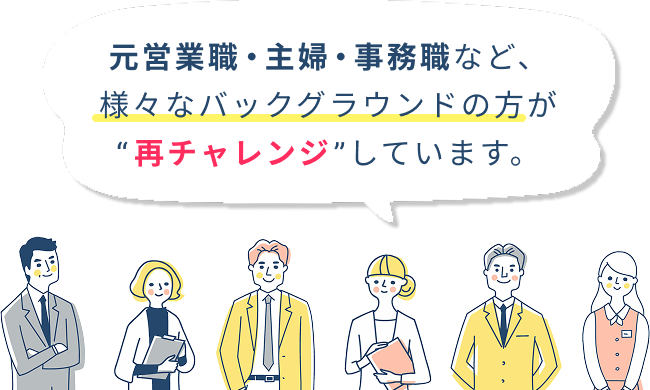 元営業職・主婦・事務職など、様々なバックグラウンドの方が”再チャレンジ”しています。
